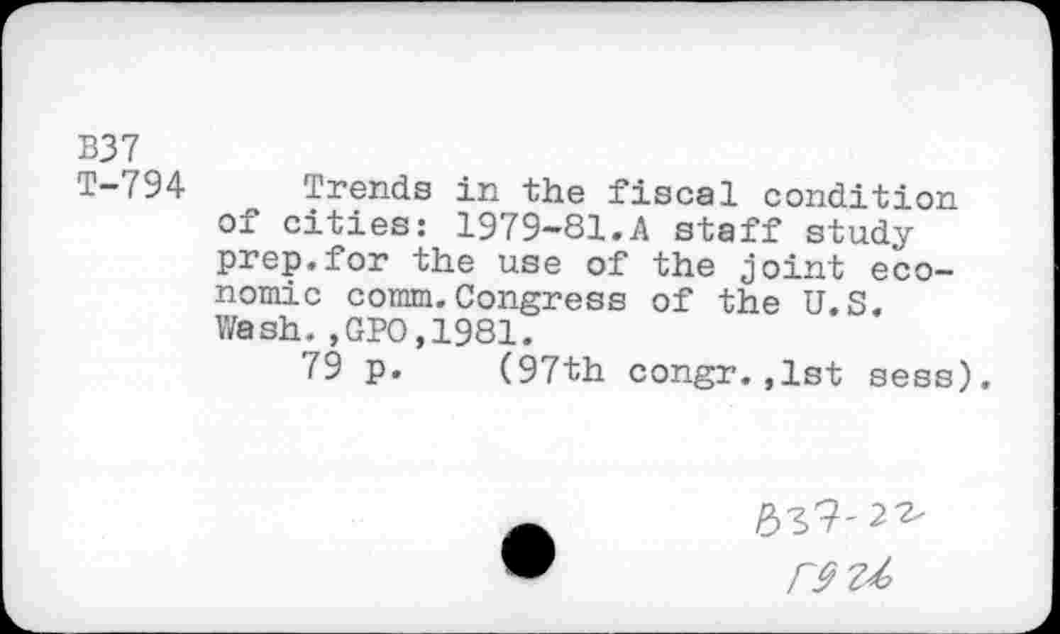 ﻿B37
T-794 Trends in the fiscal condition of cities: 1979-81.A staff study prep.for the use of the joint economic comm.Congress of the U.S. Wash.,GPO,1981.
79 p. (97th congr.,1st sess).
